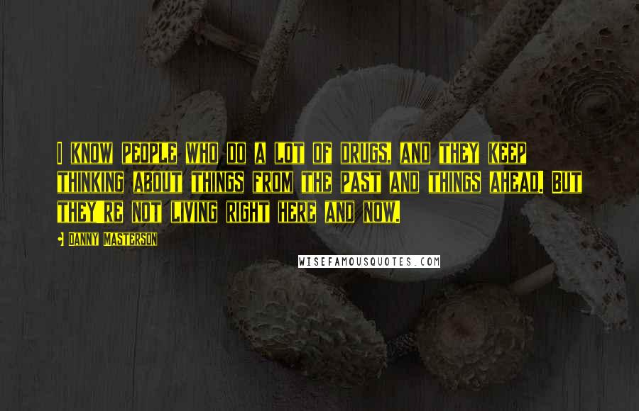 Danny Masterson Quotes: I know people who do a lot of drugs, and they keep thinking about things from the past and things ahead. But they're not living right here and now.