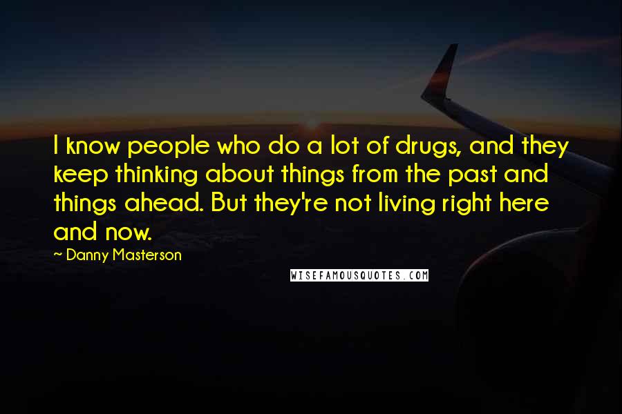 Danny Masterson Quotes: I know people who do a lot of drugs, and they keep thinking about things from the past and things ahead. But they're not living right here and now.