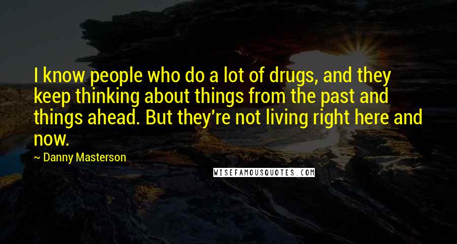Danny Masterson Quotes: I know people who do a lot of drugs, and they keep thinking about things from the past and things ahead. But they're not living right here and now.