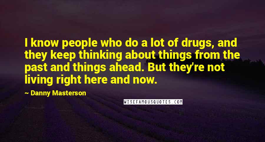 Danny Masterson Quotes: I know people who do a lot of drugs, and they keep thinking about things from the past and things ahead. But they're not living right here and now.