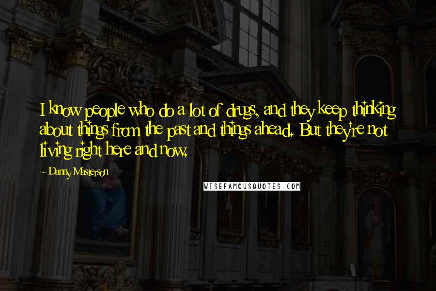 Danny Masterson Quotes: I know people who do a lot of drugs, and they keep thinking about things from the past and things ahead. But they're not living right here and now.