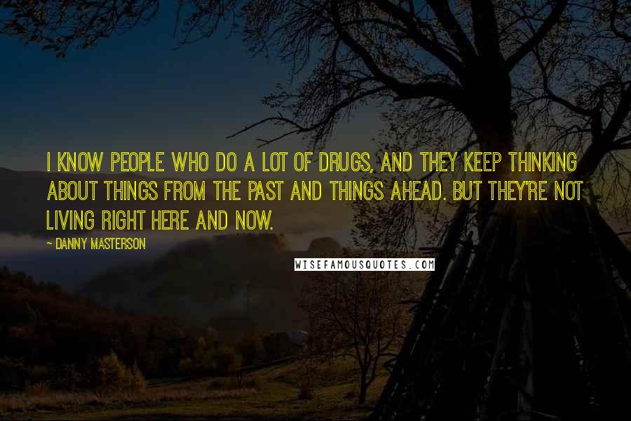 Danny Masterson Quotes: I know people who do a lot of drugs, and they keep thinking about things from the past and things ahead. But they're not living right here and now.