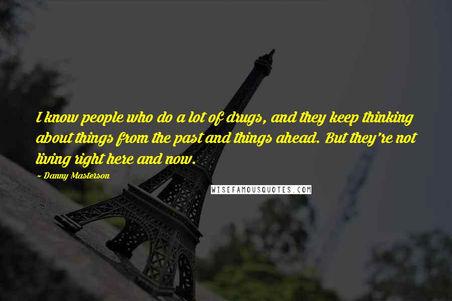 Danny Masterson Quotes: I know people who do a lot of drugs, and they keep thinking about things from the past and things ahead. But they're not living right here and now.