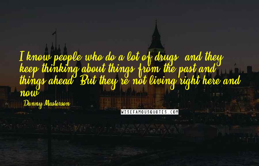 Danny Masterson Quotes: I know people who do a lot of drugs, and they keep thinking about things from the past and things ahead. But they're not living right here and now.