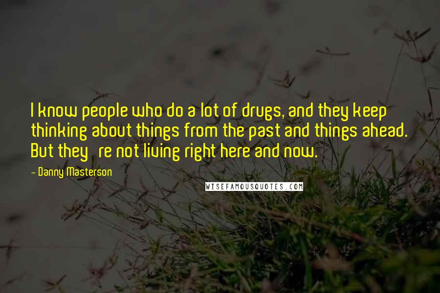 Danny Masterson Quotes: I know people who do a lot of drugs, and they keep thinking about things from the past and things ahead. But they're not living right here and now.