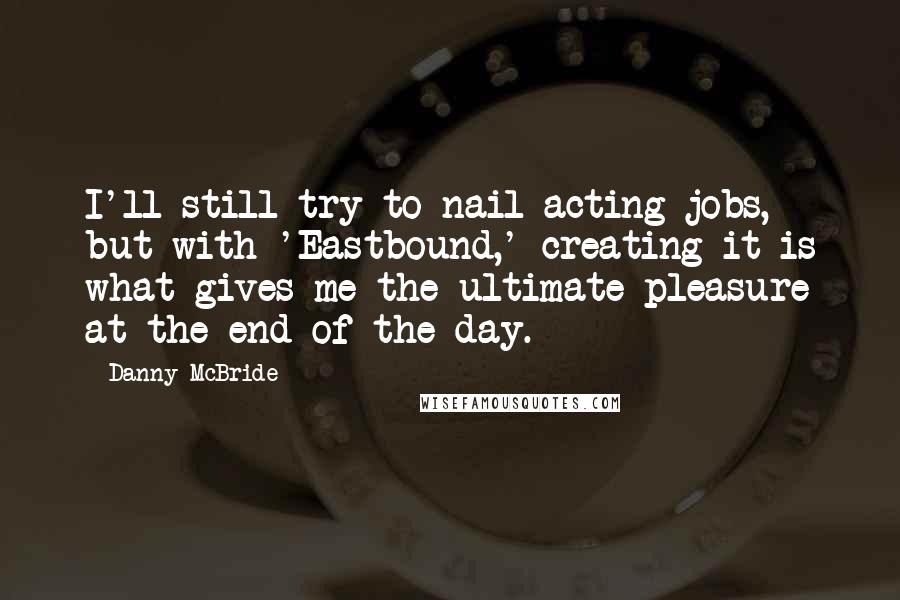 Danny McBride Quotes: I'll still try to nail acting jobs, but with 'Eastbound,' creating it is what gives me the ultimate pleasure at the end of the day.