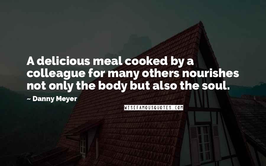 Danny Meyer Quotes: A delicious meal cooked by a colleague for many others nourishes not only the body but also the soul.