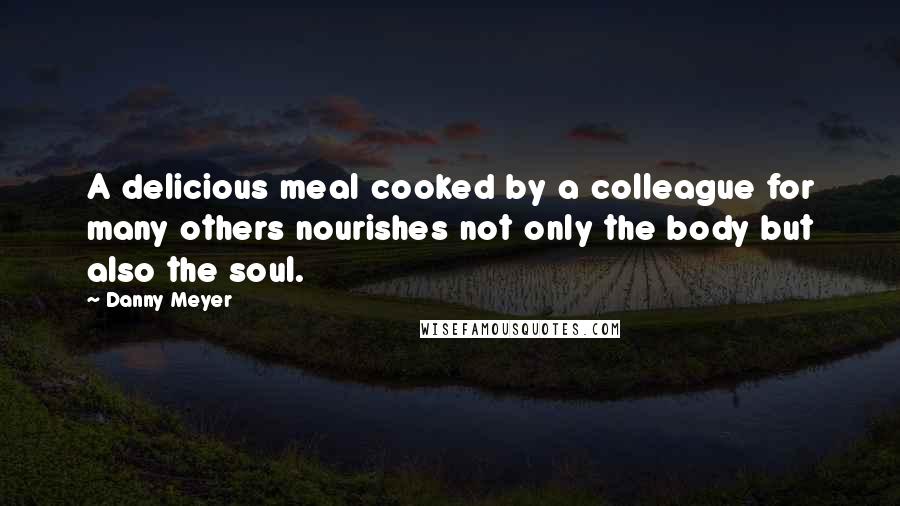 Danny Meyer Quotes: A delicious meal cooked by a colleague for many others nourishes not only the body but also the soul.