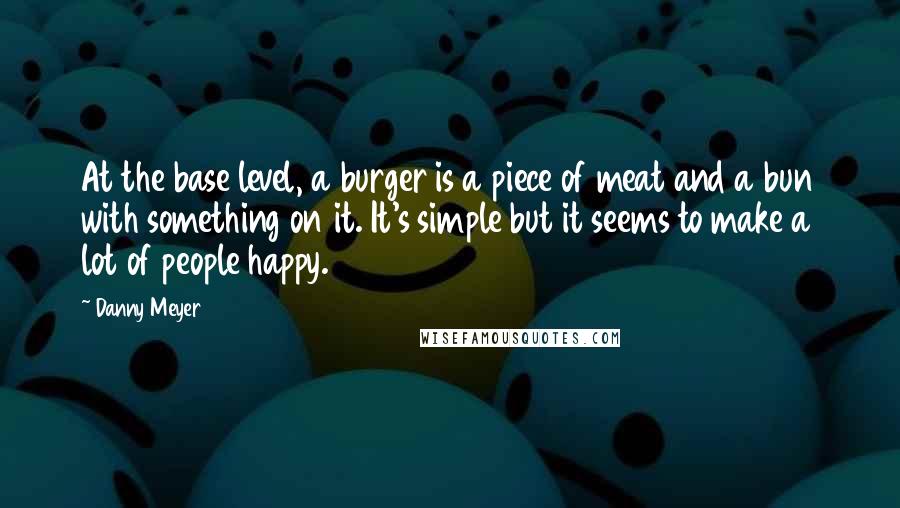 Danny Meyer Quotes: At the base level, a burger is a piece of meat and a bun with something on it. It's simple but it seems to make a lot of people happy.