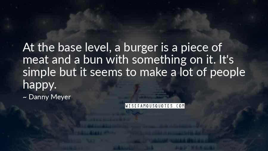 Danny Meyer Quotes: At the base level, a burger is a piece of meat and a bun with something on it. It's simple but it seems to make a lot of people happy.