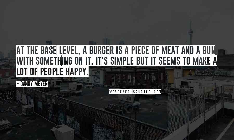 Danny Meyer Quotes: At the base level, a burger is a piece of meat and a bun with something on it. It's simple but it seems to make a lot of people happy.