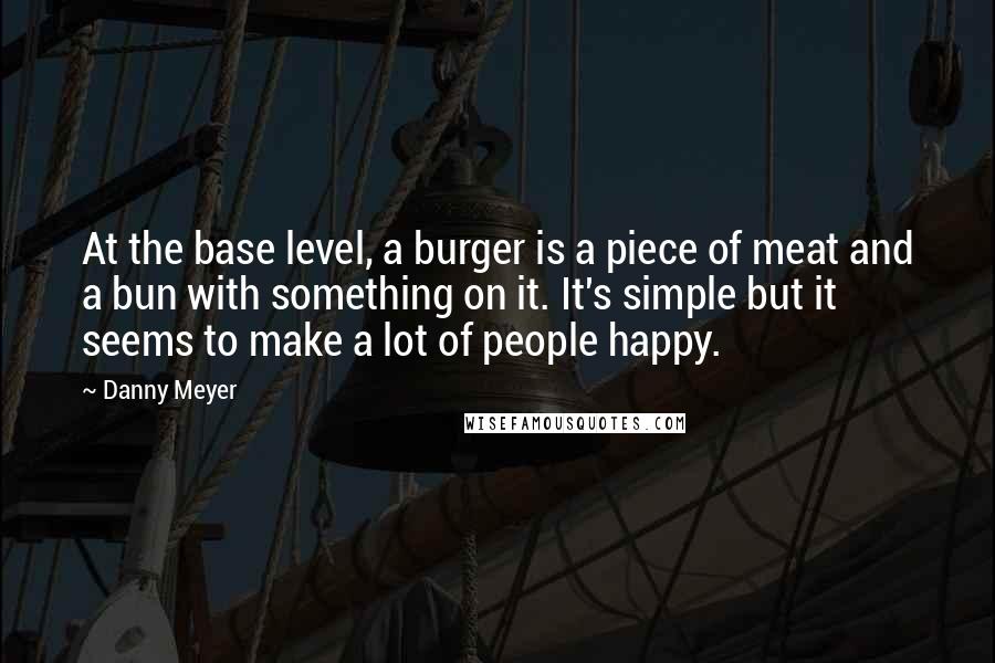 Danny Meyer Quotes: At the base level, a burger is a piece of meat and a bun with something on it. It's simple but it seems to make a lot of people happy.