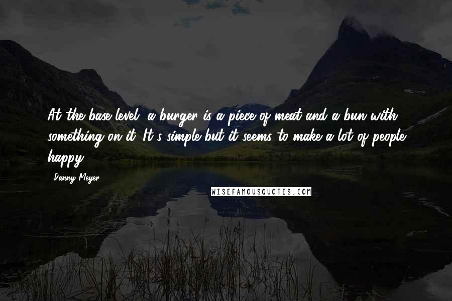 Danny Meyer Quotes: At the base level, a burger is a piece of meat and a bun with something on it. It's simple but it seems to make a lot of people happy.