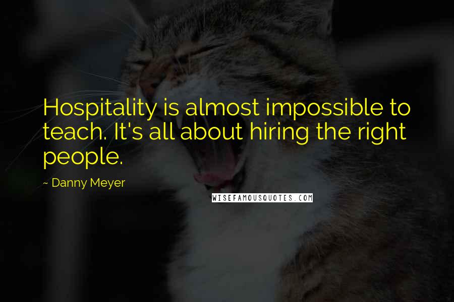 Danny Meyer Quotes: Hospitality is almost impossible to teach. It's all about hiring the right people.
