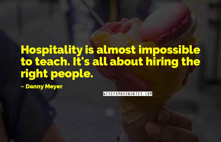 Danny Meyer Quotes: Hospitality is almost impossible to teach. It's all about hiring the right people.