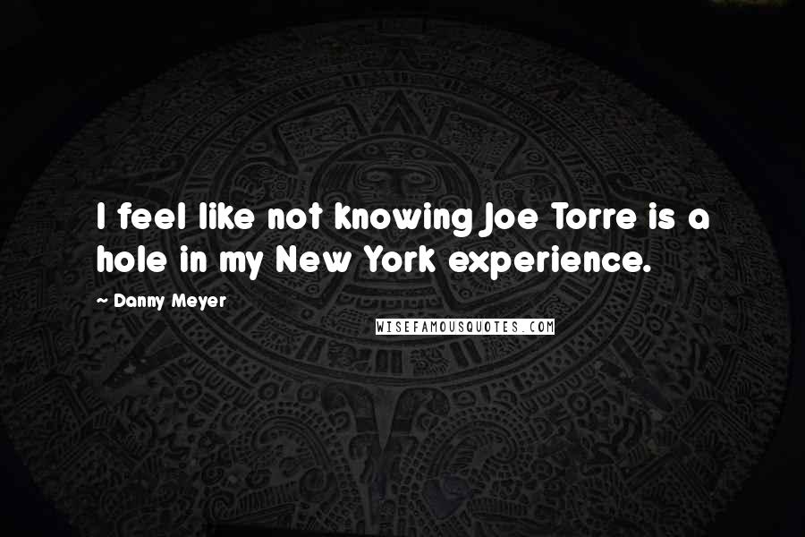 Danny Meyer Quotes: I feel like not knowing Joe Torre is a hole in my New York experience.