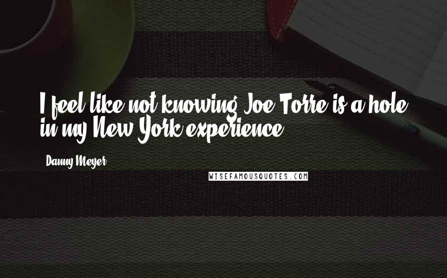 Danny Meyer Quotes: I feel like not knowing Joe Torre is a hole in my New York experience.