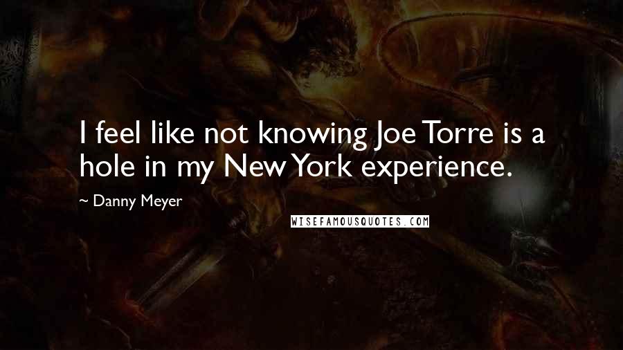 Danny Meyer Quotes: I feel like not knowing Joe Torre is a hole in my New York experience.