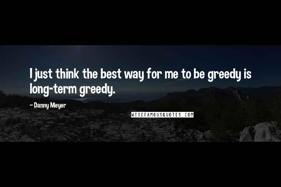 Danny Meyer Quotes: I just think the best way for me to be greedy is long-term greedy.