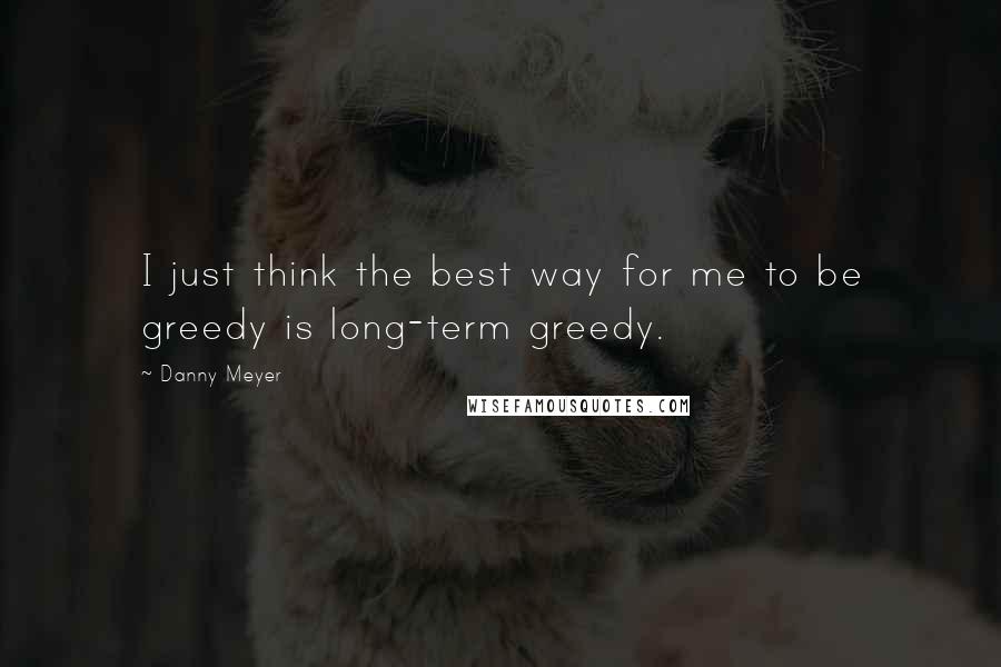 Danny Meyer Quotes: I just think the best way for me to be greedy is long-term greedy.