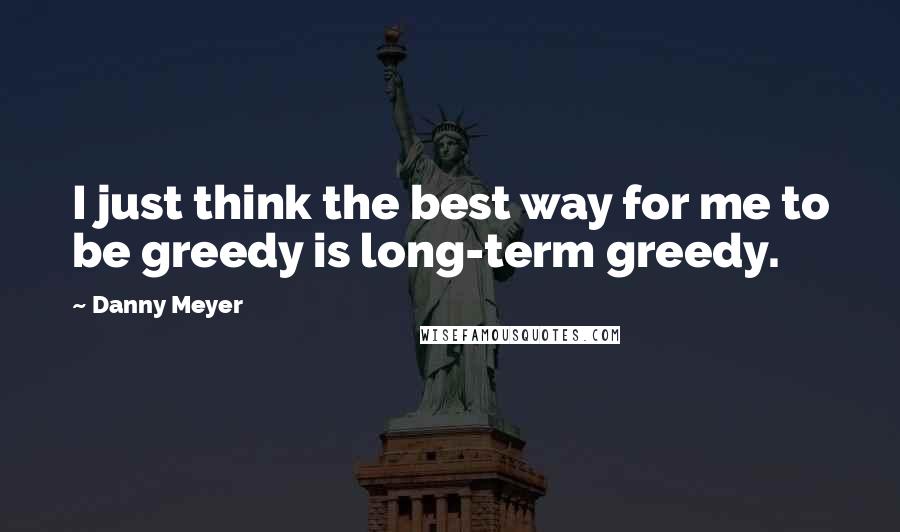 Danny Meyer Quotes: I just think the best way for me to be greedy is long-term greedy.