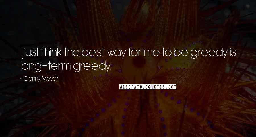 Danny Meyer Quotes: I just think the best way for me to be greedy is long-term greedy.