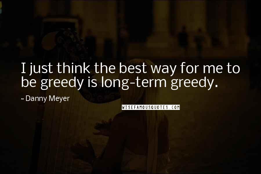 Danny Meyer Quotes: I just think the best way for me to be greedy is long-term greedy.