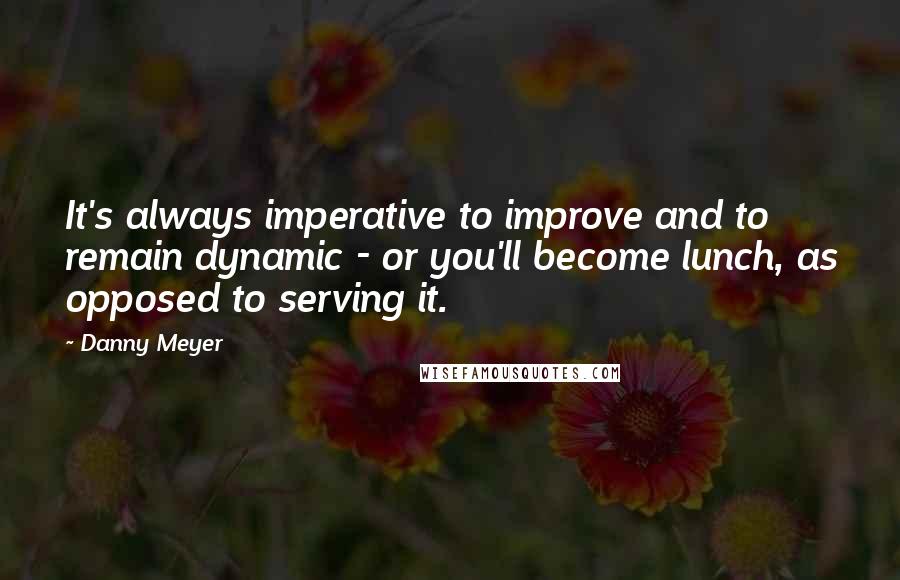 Danny Meyer Quotes: It's always imperative to improve and to remain dynamic - or you'll become lunch, as opposed to serving it.