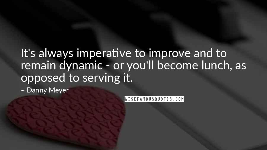 Danny Meyer Quotes: It's always imperative to improve and to remain dynamic - or you'll become lunch, as opposed to serving it.