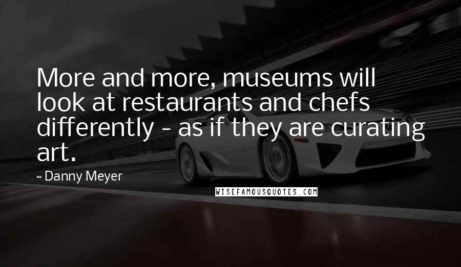 Danny Meyer Quotes: More and more, museums will look at restaurants and chefs differently - as if they are curating art.