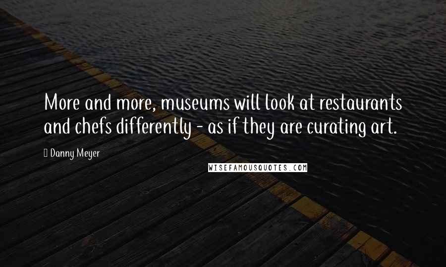 Danny Meyer Quotes: More and more, museums will look at restaurants and chefs differently - as if they are curating art.