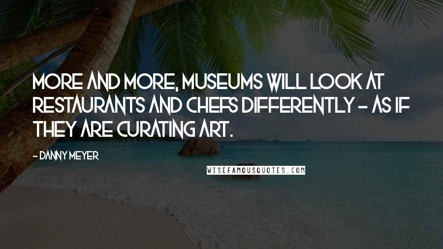 Danny Meyer Quotes: More and more, museums will look at restaurants and chefs differently - as if they are curating art.