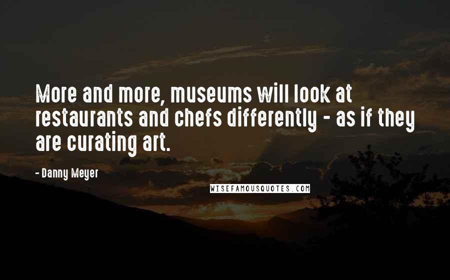 Danny Meyer Quotes: More and more, museums will look at restaurants and chefs differently - as if they are curating art.