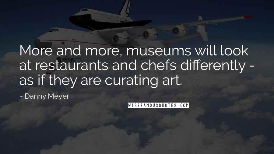 Danny Meyer Quotes: More and more, museums will look at restaurants and chefs differently - as if they are curating art.