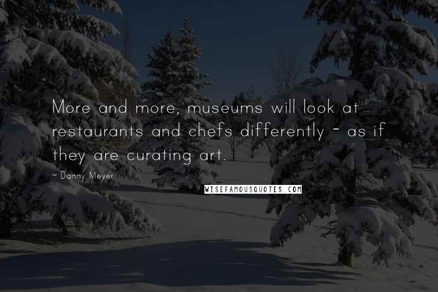 Danny Meyer Quotes: More and more, museums will look at restaurants and chefs differently - as if they are curating art.