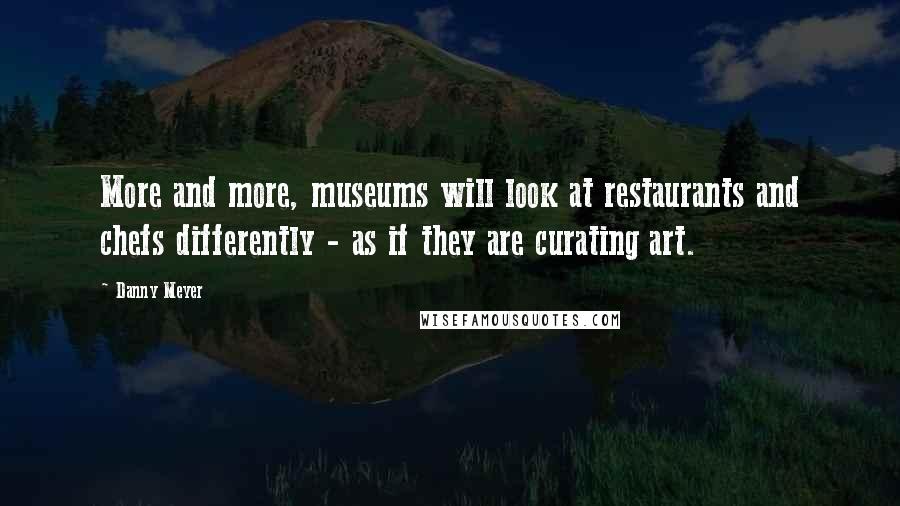 Danny Meyer Quotes: More and more, museums will look at restaurants and chefs differently - as if they are curating art.