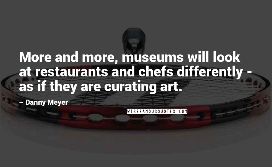 Danny Meyer Quotes: More and more, museums will look at restaurants and chefs differently - as if they are curating art.