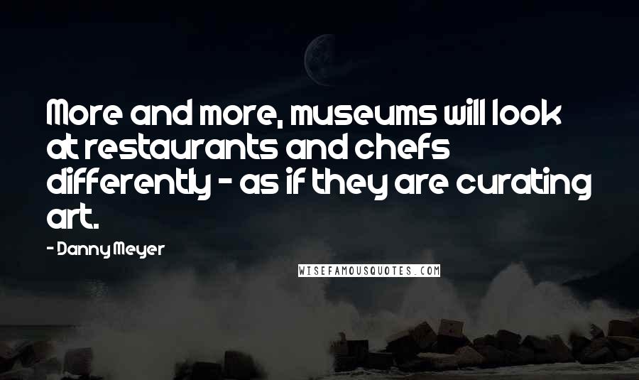 Danny Meyer Quotes: More and more, museums will look at restaurants and chefs differently - as if they are curating art.