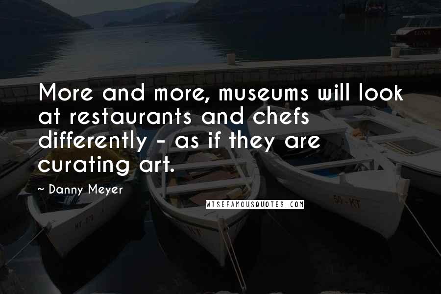 Danny Meyer Quotes: More and more, museums will look at restaurants and chefs differently - as if they are curating art.