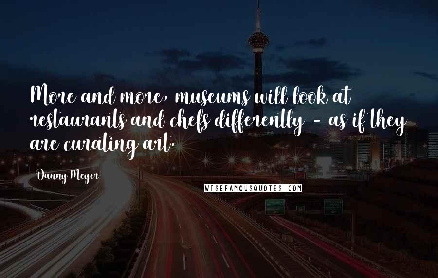 Danny Meyer Quotes: More and more, museums will look at restaurants and chefs differently - as if they are curating art.