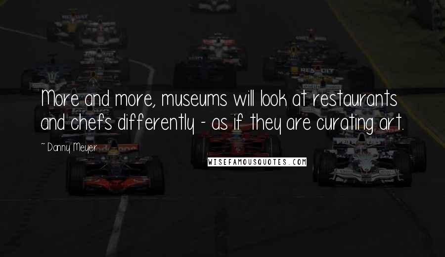 Danny Meyer Quotes: More and more, museums will look at restaurants and chefs differently - as if they are curating art.