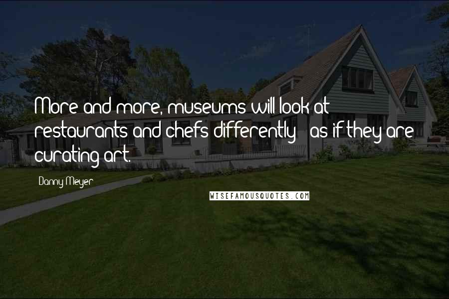 Danny Meyer Quotes: More and more, museums will look at restaurants and chefs differently - as if they are curating art.