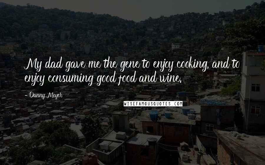 Danny Meyer Quotes: My dad gave me the gene to enjoy cooking, and to enjoy consuming good food and wine.