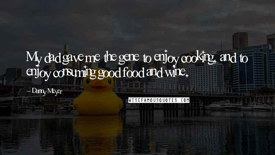 Danny Meyer Quotes: My dad gave me the gene to enjoy cooking, and to enjoy consuming good food and wine.