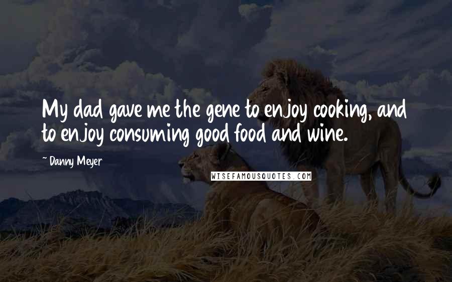 Danny Meyer Quotes: My dad gave me the gene to enjoy cooking, and to enjoy consuming good food and wine.