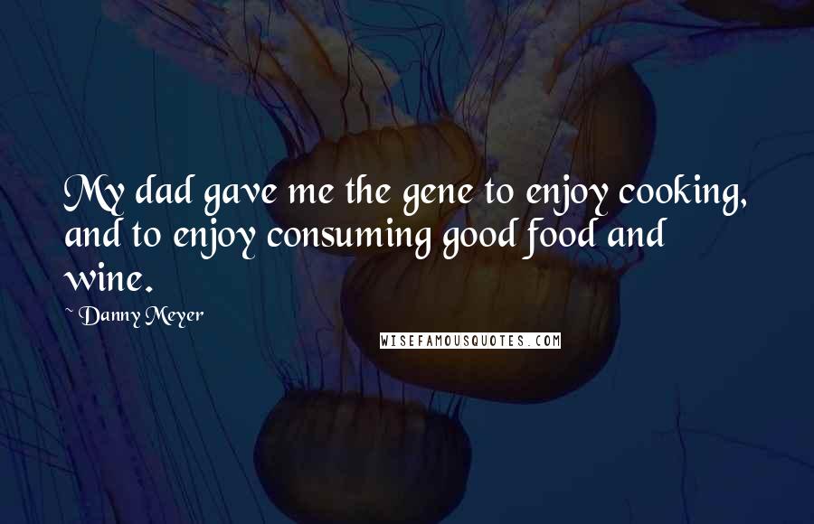 Danny Meyer Quotes: My dad gave me the gene to enjoy cooking, and to enjoy consuming good food and wine.