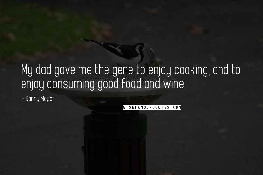 Danny Meyer Quotes: My dad gave me the gene to enjoy cooking, and to enjoy consuming good food and wine.