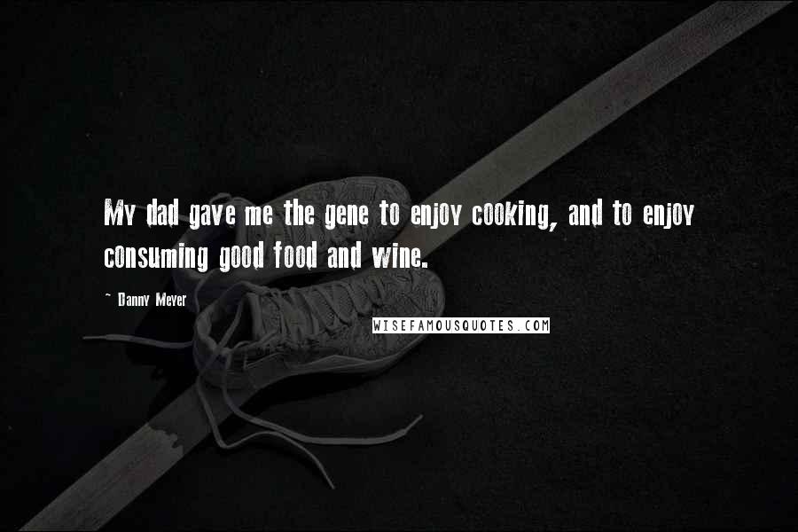 Danny Meyer Quotes: My dad gave me the gene to enjoy cooking, and to enjoy consuming good food and wine.