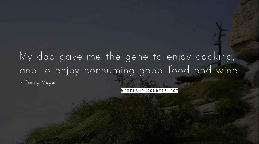 Danny Meyer Quotes: My dad gave me the gene to enjoy cooking, and to enjoy consuming good food and wine.