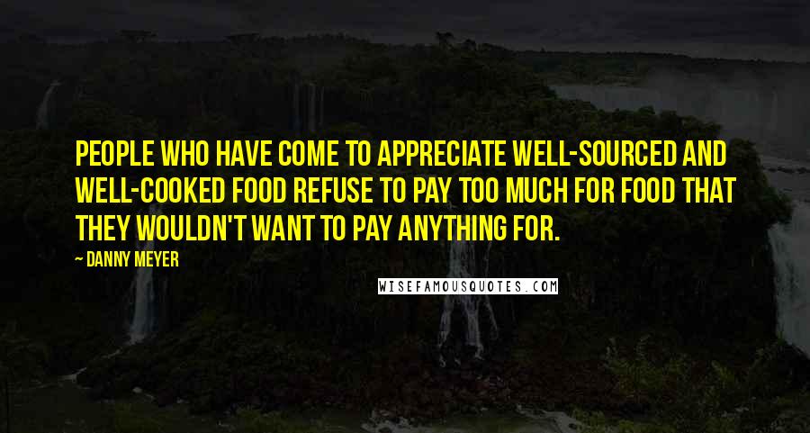 Danny Meyer Quotes: People who have come to appreciate well-sourced and well-cooked food refuse to pay too much for food that they wouldn't want to pay anything for.